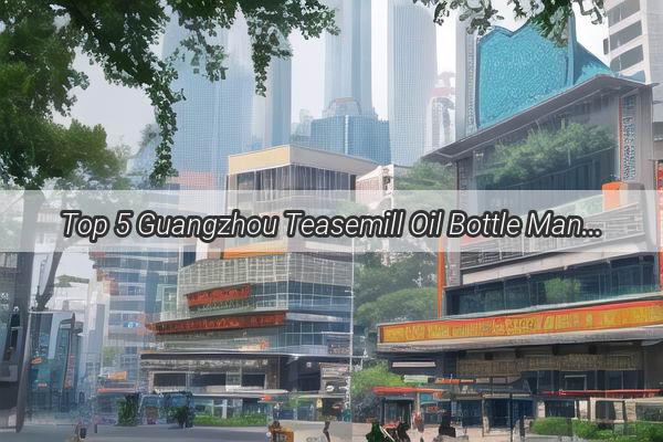 Top 5 Guangzhou Teasemill Oil Bottle Manufacturers Your Ultimate Guide to Quality Packaging